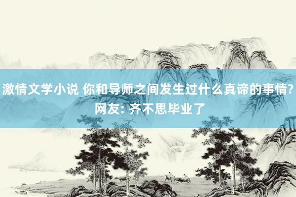 激情文学小说 你和导师之间发生过什么真谛的事情? 网友: 齐不思毕业了