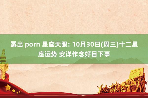 露出 porn 星座天眼: 10月30日(周三)十二星座运势 安详作念好目下事