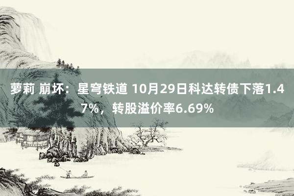 萝莉 崩坏：星穹铁道 10月29日科达转债下落1.47%，转股溢价率6.69%