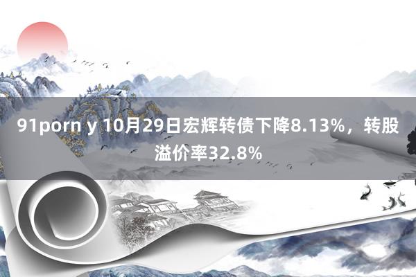 91porn y 10月29日宏辉转债下降8.13%，转股溢价率32.8%