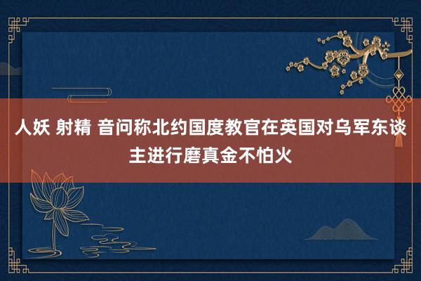 人妖 射精 音问称北约国度教官在英国对乌军东谈主进行磨真金不怕火