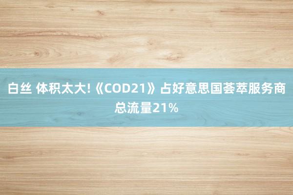 白丝 体积太大!《COD21》占好意思国荟萃服务商总流量21%