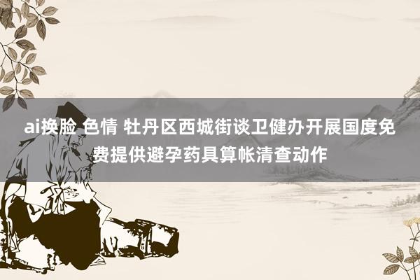 ai换脸 色情 牡丹区西城街谈卫健办开展国度免费提供避孕药具算帐清查动作