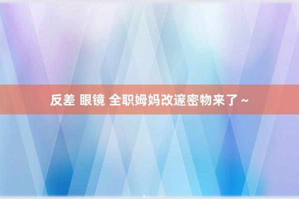 反差 眼镜 全职姆妈改邃密物来了～