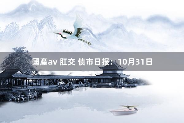 國產av 肛交 债市日报：10月31日