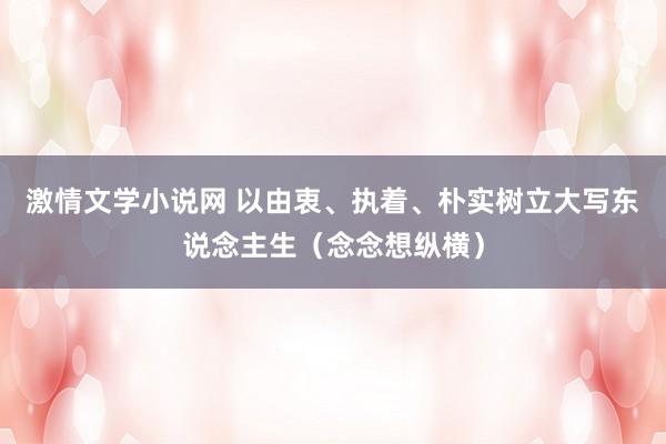 激情文学小说网 以由衷、执着、朴实树立大写东说念主生（念念想纵横）