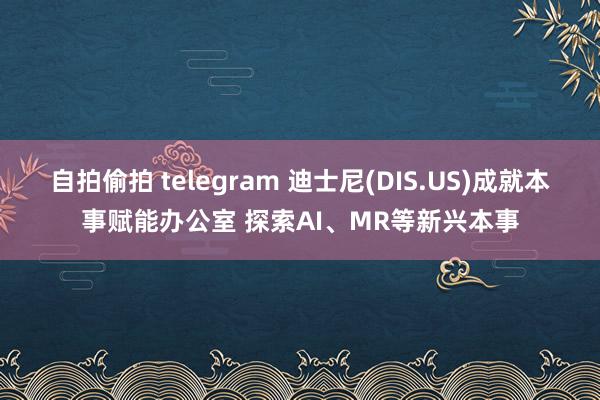 自拍偷拍 telegram 迪士尼(DIS.US)成就本事赋能办公室 探索AI、MR等新兴本事