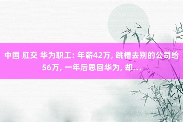 中国 肛交 华为职工: 年薪42万， 跳槽去别的公司给56万， 一年后思回华为， 却…