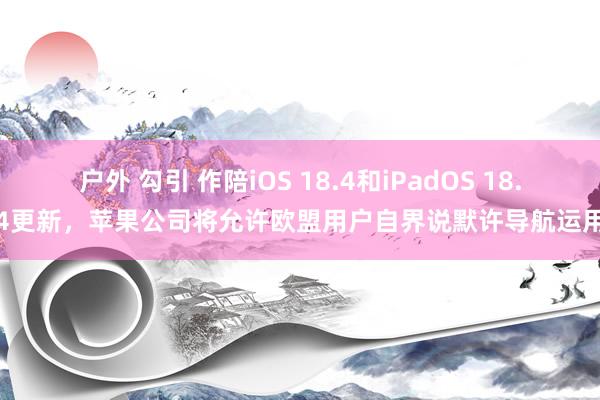 户外 勾引 作陪iOS 18.4和iPadOS 18.4更新，苹果公司将允许欧盟用户自界说默许导航运用