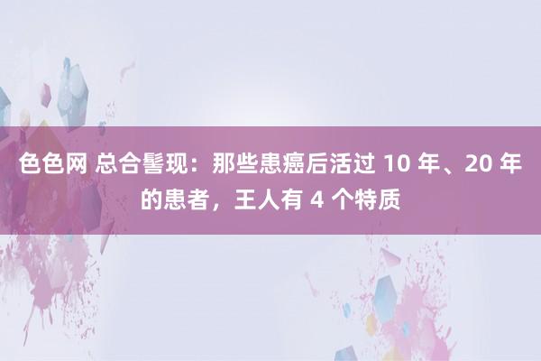 色色网 总合髻现：那些患癌后活过 10 年、20 年的患者，王人有 4 个特质