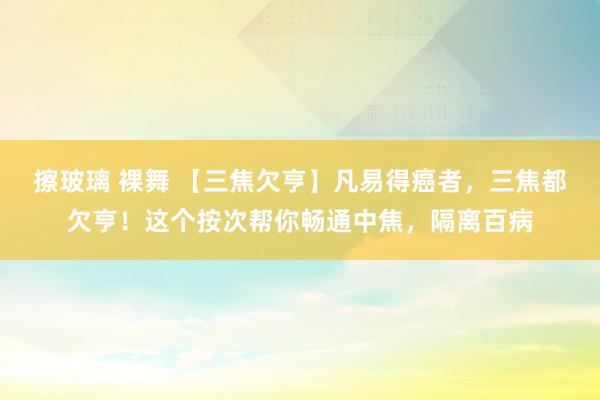 擦玻璃 裸舞 【三焦欠亨】凡易得癌者，三焦都欠亨！这个按次帮你畅通中焦，隔离百病