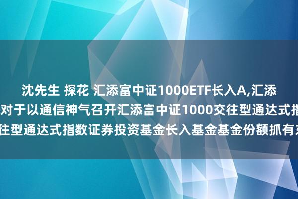 沈先生 探花 汇添富中证1000ETF长入A，汇添富中证1000ETF长入C: 对于以通信神气召开汇添富中证1000交往型通达式指数证券投资基金长入基金基金份额抓有东谈主大会的公告