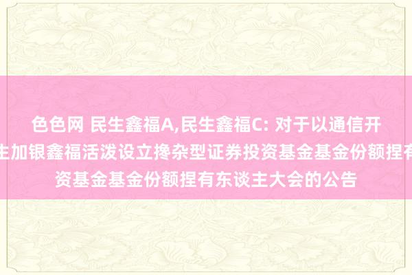 色色网 民生鑫福A，民生鑫福C: 对于以通信开会方式二次召开民生加银鑫福活泼设立搀杂型证券投资基金基金份额捏有东谈主大会的公告