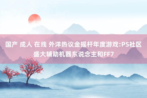 国产 成人 在线 外洋热议金摇杆年度游戏:PS社区盛大辅助机器东说念主和FF7