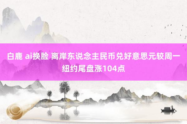 白鹿 ai换脸 离岸东说念主民币兑好意思元较周一纽约尾盘涨104点