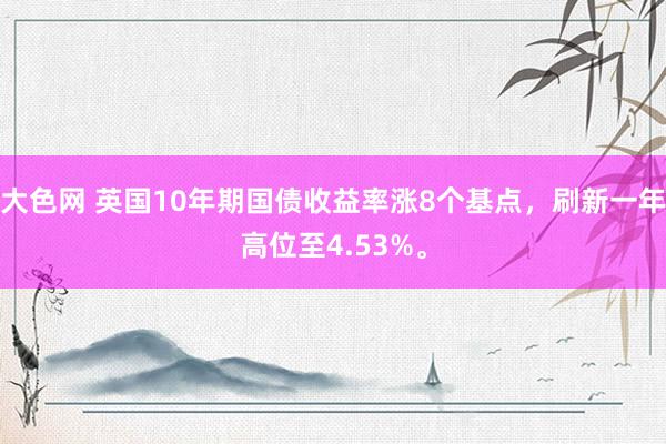 大色网 英国10年期国债收益率涨8个基点，刷新一年高位至4.53%。