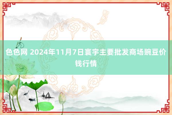 色色网 2024年11月7日寰宇主要批发商场豌豆价钱行情