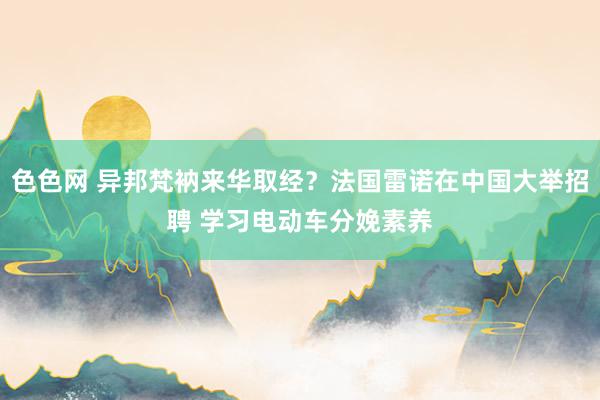 色色网 异邦梵衲来华取经？法国雷诺在中国大举招聘 学习电动车分娩素养