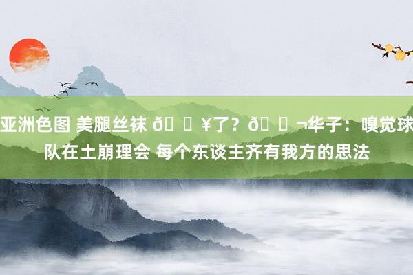 亚洲色图 美腿丝袜 💥了？🚬华子：嗅觉球队在土崩理会 每个东谈主齐有我方的思法