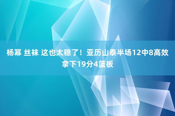 杨幂 丝袜 这也太稳了！亚历山泰半场12中8高效拿下19分4篮板