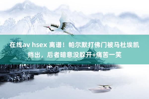 在线av hsex 离谱！帕尔默打佛门被马杜埃凯挡出，后者暗意没躲开+痛苦一笑