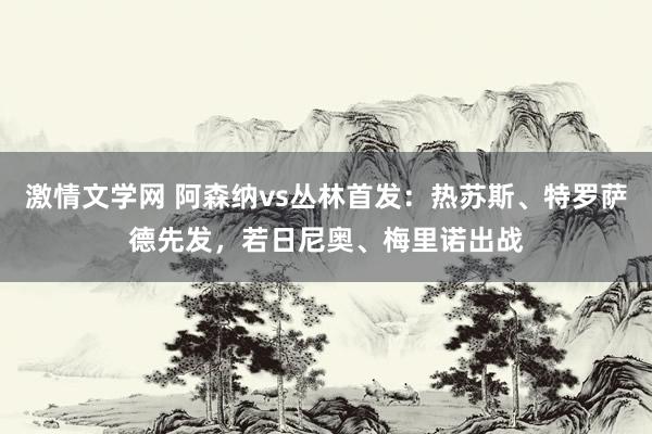 激情文学网 阿森纳vs丛林首发：热苏斯、特罗萨德先发，若日尼奥、梅里诺出战