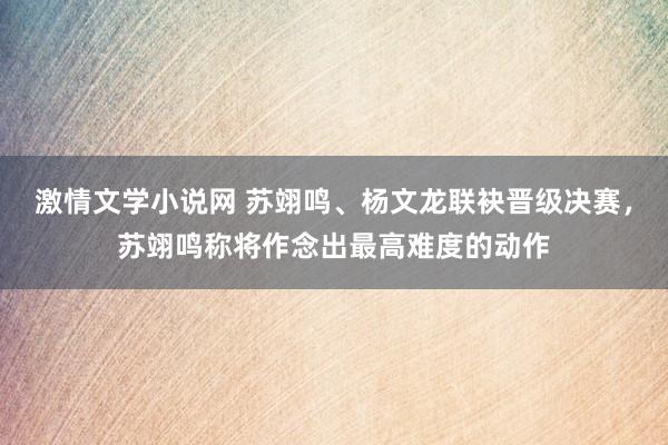 激情文学小说网 苏翊鸣、杨文龙联袂晋级决赛，苏翊鸣称将作念出最高难度的动作