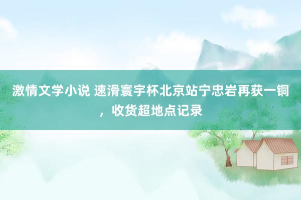 激情文学小说 速滑寰宇杯北京站宁忠岩再获一铜，收货超地点记录