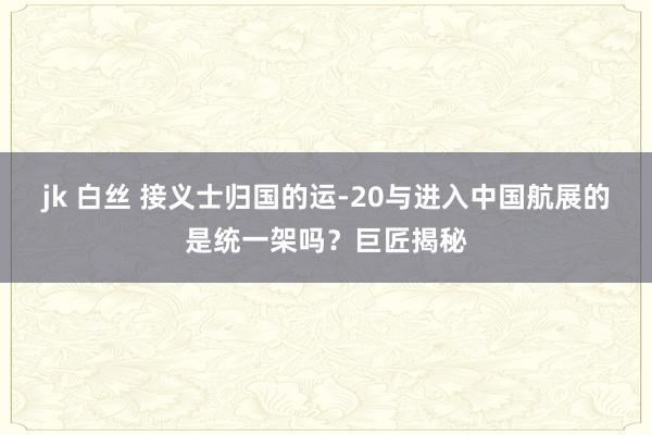 jk 白丝 接义士归国的运-20与进入中国航展的是统一架吗？巨匠揭秘