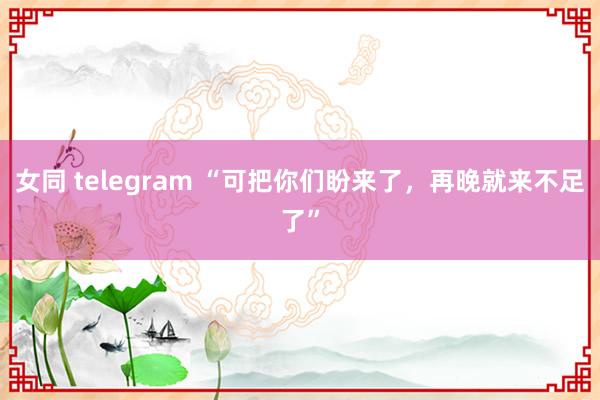 女同 telegram “可把你们盼来了，再晚就来不足了”