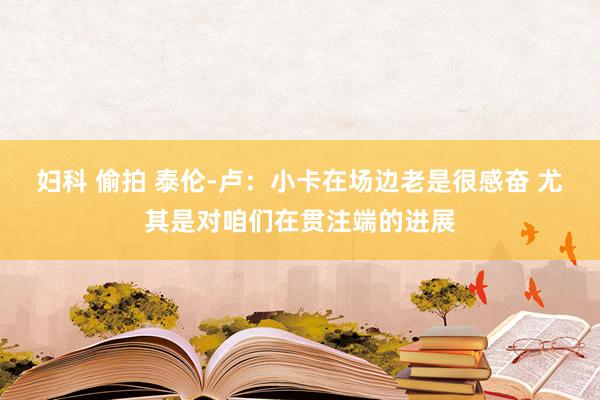 妇科 偷拍 泰伦-卢：小卡在场边老是很感奋 尤其是对咱们在贯注端的进展