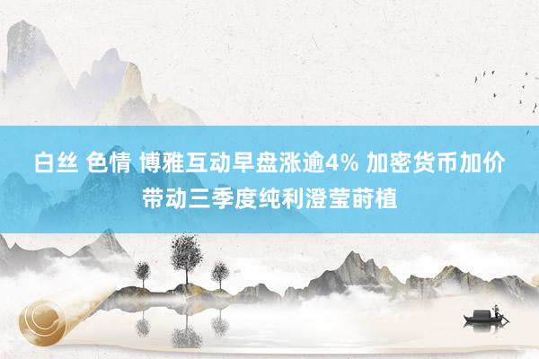 白丝 色情 博雅互动早盘涨逾4% 加密货币加价带动三季度纯利澄莹莳植