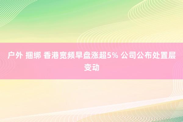 户外 捆绑 香港宽频早盘涨超5% 公司公布处置层变动