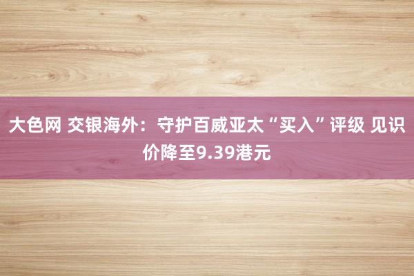 大色网 交银海外：守护百威亚太“买入”评级 见识价降至9.39港元