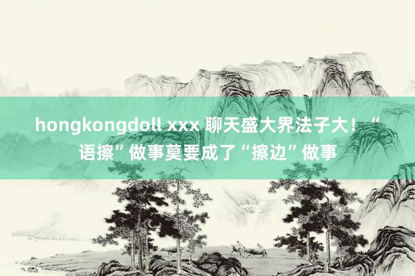 hongkongdoll xxx 聊天盛大界法子大！“语擦”做事莫要成了“擦边”做事