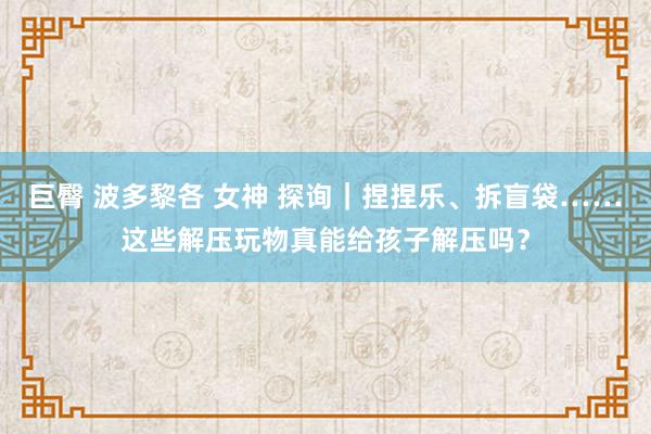 巨臀 波多黎各 女神 探询｜捏捏乐、拆盲袋……这些解压玩物真能给孩子解压吗？