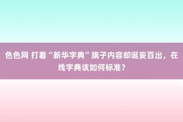 色色网 打着“新华字典”旗子内容却诞妄百出，在线字典该如何标准？