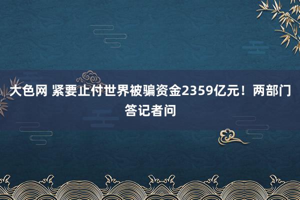 大色网 紧要止付世界被骗资金2359亿元！两部门答记者问