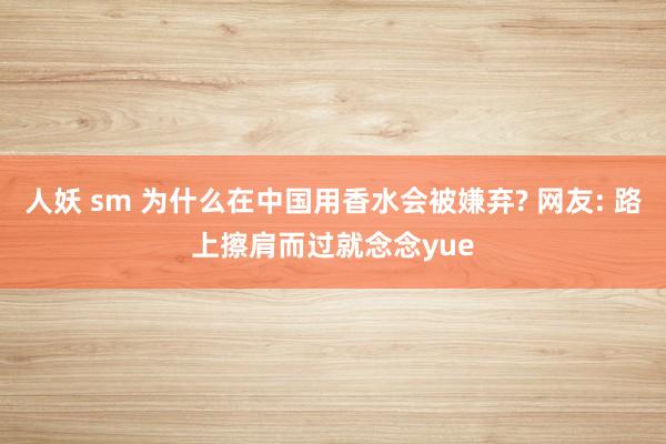 人妖 sm 为什么在中国用香水会被嫌弃? 网友: 路上擦肩而过就念念yue