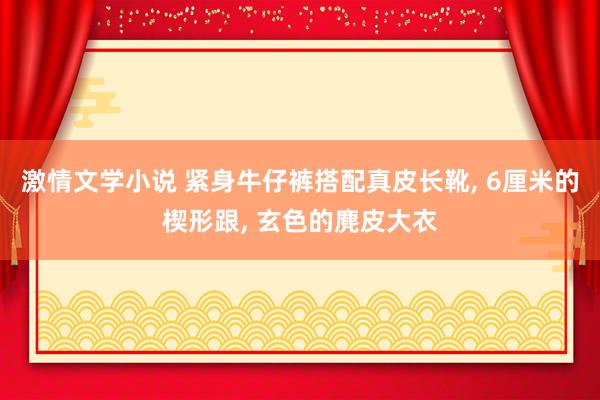 激情文学小说 紧身牛仔裤搭配真皮长靴， 6厘米的楔形跟， 玄色的麂皮大衣