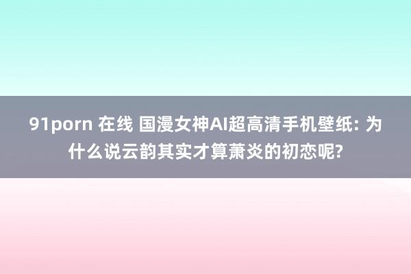 91porn 在线 国漫女神AI超高清手机壁纸: 为什么说云韵其实才算萧炎的初恋呢?