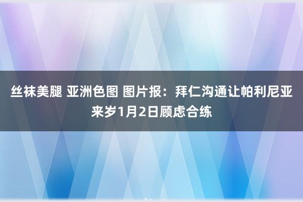 丝袜美腿 亚洲色图 图片报：拜仁沟通让帕利尼亚来岁1月2日顾虑合练