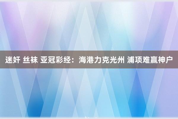 迷奸 丝袜 亚冠彩经：海港力克光州 浦项难赢神户