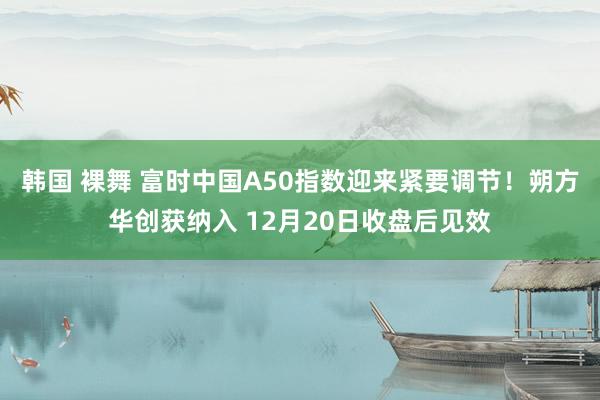 韩国 裸舞 富时中国A50指数迎来紧要调节！朔方华创获纳入 12月20日收盘后见效