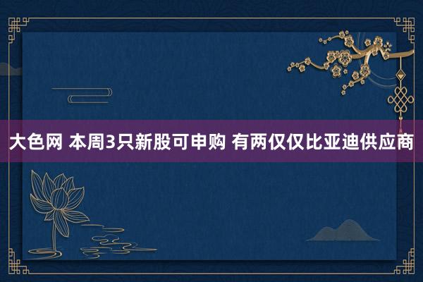 大色网 本周3只新股可申购 有两仅仅比亚迪供应商