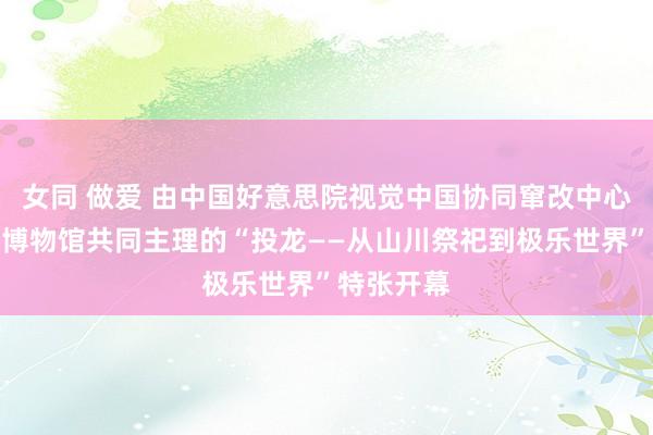 女同 做爱 由中国好意思院视觉中国协同窜改中心与浙江省博物馆共同主理的“投龙——从山川祭祀到极乐世界”特张开幕