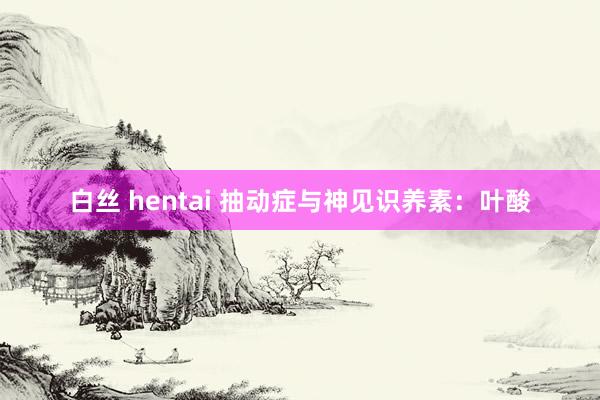 白丝 hentai 抽动症与神见识养素：叶酸