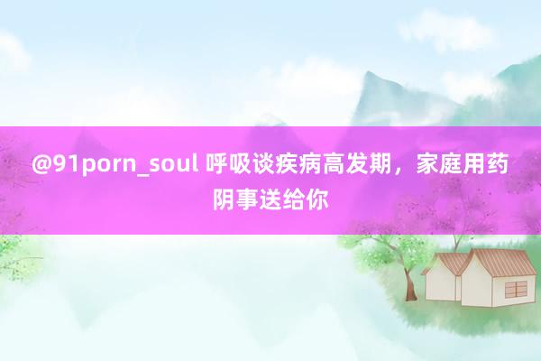 @91porn_soul 呼吸谈疾病高发期，家庭用药阴事送给你