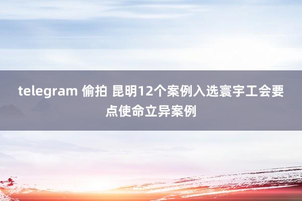 telegram 偷拍 昆明12个案例入选寰宇工会要点使命立异案例