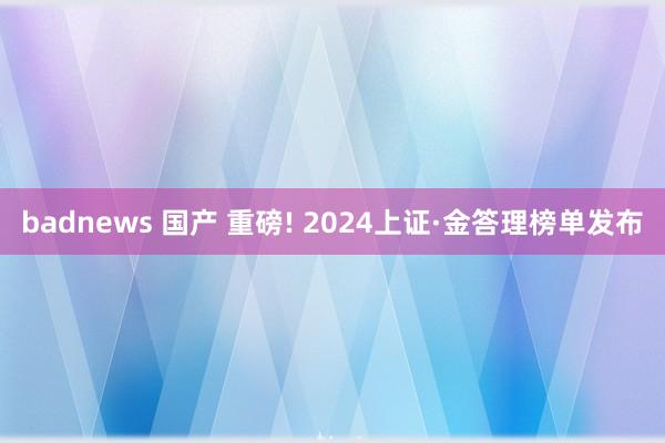badnews 国产 重磅! 2024上证·金答理榜单发布